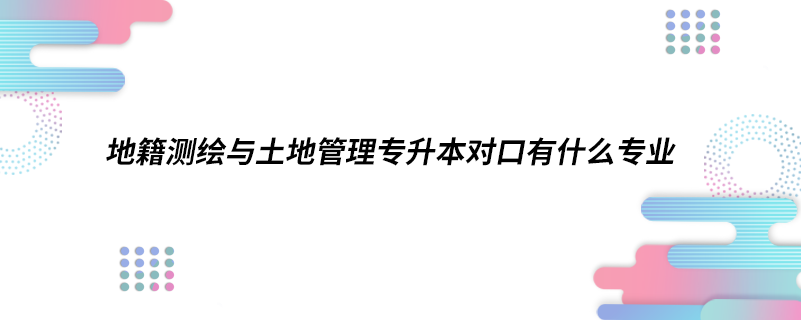 1615986706191915.png 地籍测绘与土地管理专升本对口有什么专业.png
